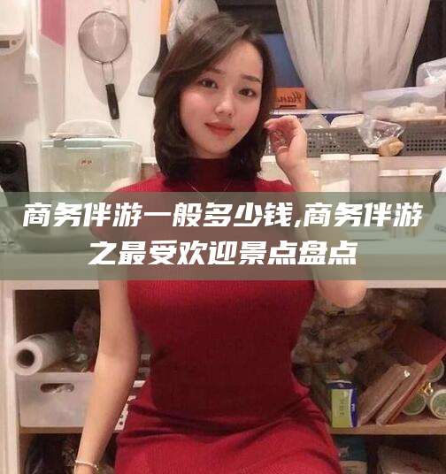 邯郸商务伴游一般多少钱,商务伴游之最受欢迎景点盘点