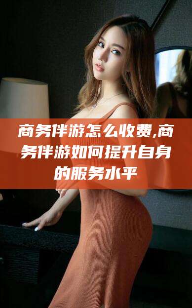 邯郸商务伴游怎么收费,商务伴游如何提升自身的服务水平