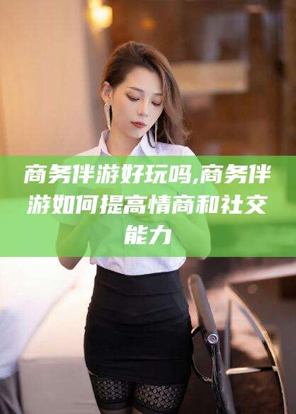 邯郸商务伴游好玩吗,商务伴游如何提高情商和社交能力