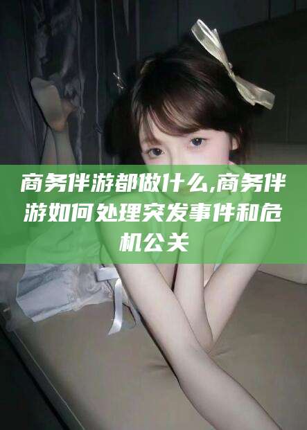 邯郸商务伴游都做什么,商务伴游如何处理突发事件和危机公关