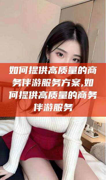 邯郸如何提供高质量的商务伴游服务方案,如何提供高质量的商务伴游服务