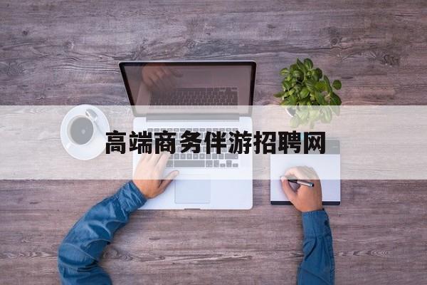 高端商务伴游招聘网站有哪些最新资讯（谁能告诉我哪里有邯郸高端商务伴游招聘网？）